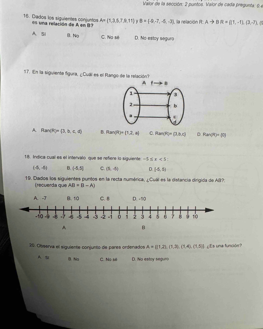 Valor de la sección: 2 puntos. Valor de cada pregunta: 0,4
16. Dados los siguientes conjuntos A= 1,3,5,7,9,11 y B= -9,-7,-5,-3 , la relación R: Ato BR= (1,-1),(3,-7), (9
es una relación de A en B?
A. Sí B. No C. No sé D. No estoy seguro
17. En la siguiente figura, ¿Cuál es el Rango de la relación?
A. Ran(R)= 3,b,c,d B. Ran(R)= 1,2,a C. Ran(R)= 3,b,c D. Ran(R)= 0
18. Indica cual es el intervalo que se refiere lo siguiente: -5≤ x<5</tex>
(-5,-5) B. (-5,5] C. (5,-5) D. [-5,5)
19. Dados los siguientes puntos en la recta numérica, ¿Cuál es la distancia dirigida de AB?:
(recuerda que AB=B-A)
A. -7 B. 10 C. 8 D. -10
A
B
20. Observa el siguiente conjunto de pares ordenados A= (1,2),(1,3),(1,4),(1,5) ¿Es una función?
A. SI B. No C. No sé D. No estoy seguro