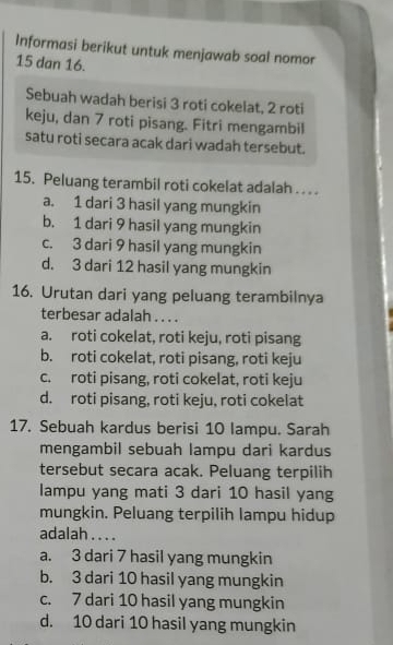 Informasi berikut untuk menjawab soal nomor
15 dan 16.
Sebuah wadah berisi 3 roti cokelat, 2 roti
keju, dan 7 roti pisang. Fitri mengambil
satu roti secara acak dari wadah tersebut.
15. Peluang terambil roti cokelat adalah . . . .
a. 1 dari 3 hasil yang mungkin
b. 1 dari 9 hasil yang mungkin
c. 3 dari 9 hasil yang mungkin
d. 3 dari 12 hasil yang mungkin
16. Urutan dari yang peluang terambilnya
terbesar adalah . . . .
a. roti cokelat, roti keju, roti pisang
b. roti cokelat, roti pisang, roti keju
c. roti pisang, roti cokelat, roti keju
d. roti pisang, roti keju, roti cokelat
17. Sebuah kardus berisi 10 lampu. Sarah
mengambil sebuah lampu dari kardus
tersebut secara acak. Peluang terpilih
lampu yang mati 3 dari 10 hasil yang
mungkin. Peluang terpilih lampu hidup
adalah . . . .
a. 3 dari 7 hasil yang mungkin
b. 3 dari 10 hasil yang mungkin
c. 7 dari 10 hasil yang mungkin
d. 10 dari 10 hasil yang mungkin