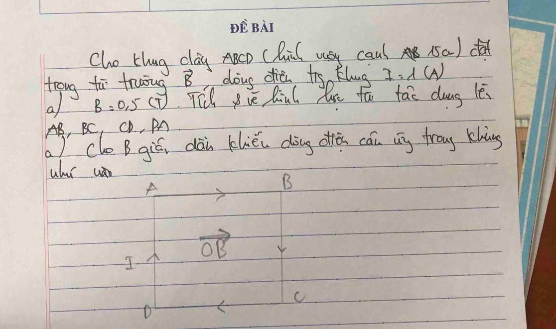 PEBAT 
Cho thug clag ABCD CQil wsy caul 15a ) daf 
troug to fruug. vector B doug dien to klug I=1(A)
a B=0.5(T) TTh ve Riul loe to tao das le
AB, BC, CD, PA 
( ) clo B gié, dàn kliéi dàng oiǎn cán bg froug khàng 
uhur un 
A 
B
vector OB
I 
c 
D