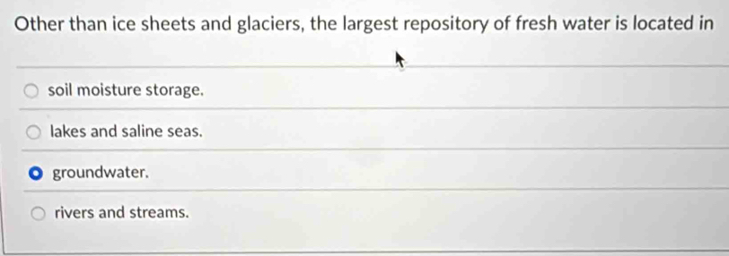 Other than ice sheets and glaciers, the largest repository of fresh water is located in
soil moisture storage.
lakes and saline seas.
groundwater.
rivers and streams.