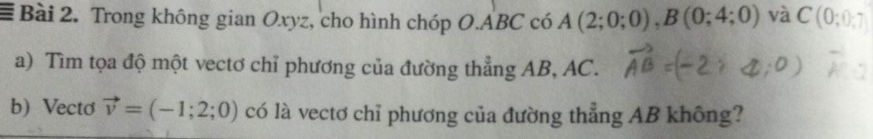 Trong không gian Oxyz, cho hình chóp O. ABC có A(2;0;0), B(0;4;0) và C (0;0;7
a) Tìm tọa độ một vectơ chỉ phương của đường thẳng AB, AC. 
b) Vecto vector v=(-1;2;0) có là vectơ chỉ phương của đường thẳng AB không?