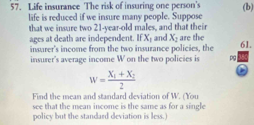 Life insurance The risk of insuring one person’s (b) 
life is reduced if we insure many people. Suppose 
that we insure two 21-year-old males, and that their 
ages at death are independent. If X_1 and X_2 are the 
insurer's income from the two insurance policies, the 61. 
insurer's average income W on the two policies is pg 380
W=frac X_1+X_22
Find the mean and standard deviation of W. (You 
see that the mean income is the same as for a single 
policy but the standard deviation is less.)