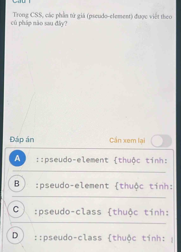 Cau l
Trong CSS, các phần tử giả (pseudo-element) được viết theo
cú pháp nào sau đây?
Đáp án Cần xem lại
A::pseudo-element thuộc tính:
B) :pseudo-element thuộc tính:
C :pseudo-class thuộc tính:
D ::pseudo-class thuộc tính: |