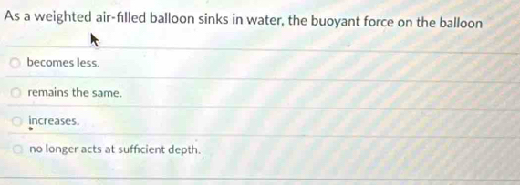 As a weighted air-flled balloon sinks in water, the buoyant force on the balloon
becomes less.
remains the same.
increases.
no longer acts at sufficient depth.