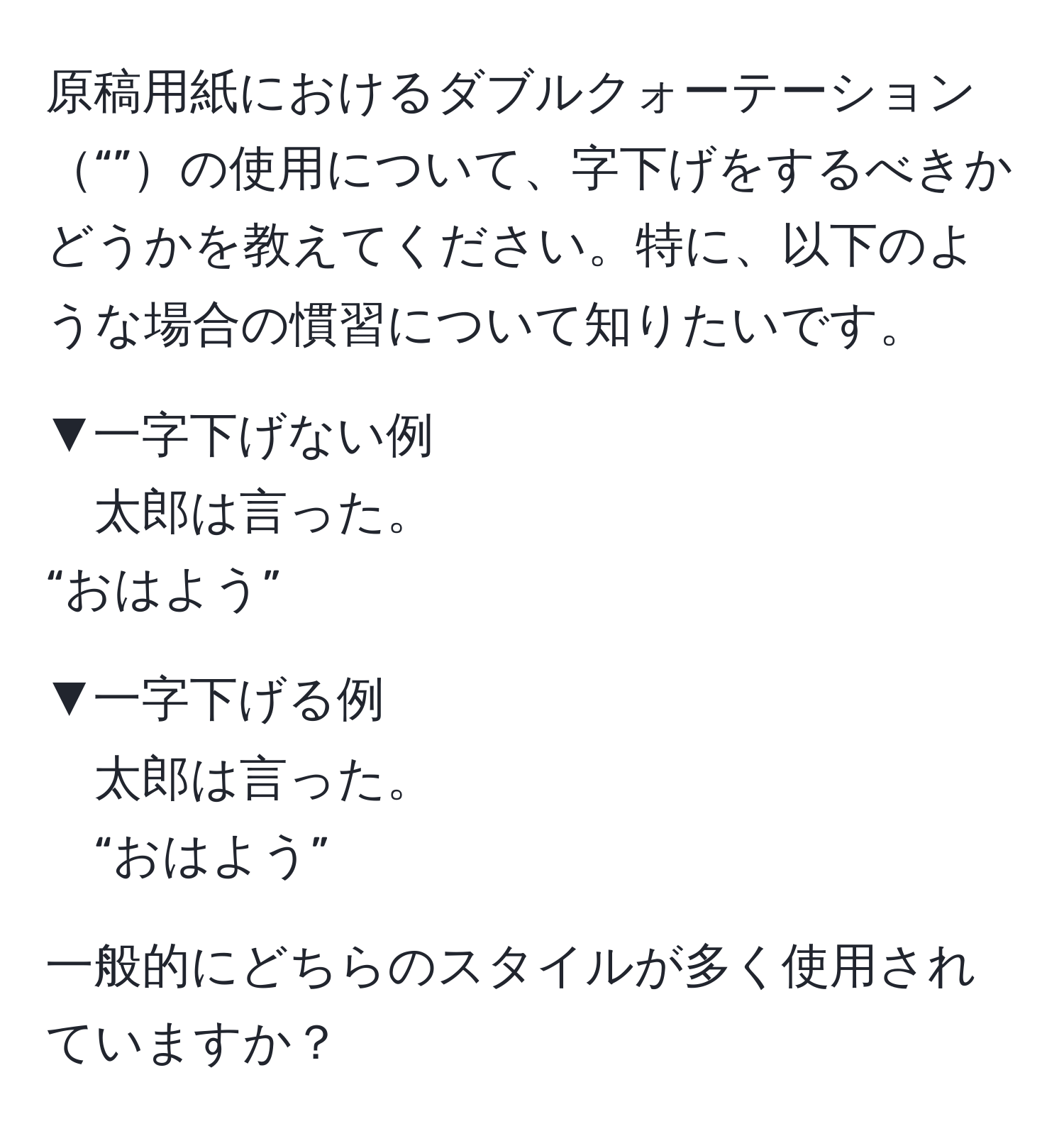 原稿用紙におけるダブルクォーテーション“”の使用について、字下げをするべきかどうかを教えてください。特に、以下のような場合の慣習について知りたいです。

▼一字下げない例
太郎は言った。
“おはよう”

▼一字下げる例
太郎は言った。
“おはよう”

一般的にどちらのスタイルが多く使用されていますか？