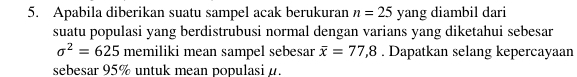 Apabila diberikan suatu sampel acak berukuran n=25 yang diambil dari 
suatu populasi yang berdistrubusi normal dengan varians yang diketahui sebesar
sigma^2=625 memiliki mean sampel sebesar overline x=77,8. Dapatkan selang kepercayaan 
sebesar 95% untuk mean populasi α.