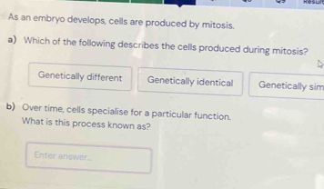 As an embryo develops, cells are produced by mitosis.
a) Which of the following describes the cells produced during mitosis?
Genetically different Genetically identical Genetically sim
b) Over time, cells specialise for a particular function.
What is this process known as?
Enter answer..