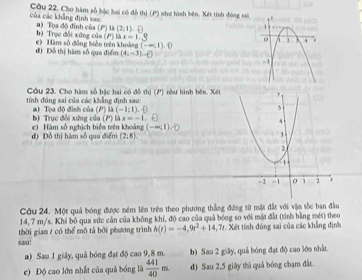 Cho hàm số bậc hai có đồ thị (P) như hình bên. Xét tính đúng sai 
của các khẳng định sau: 
a) Tọa độ đỉnh của (P) là (2;1)
b) Trục đổi xứng của (P) là x=1
c) Hàm số đồng biến trên khoảng (-∈fty ;1).oplus 
d) Đồ thị hàm số qua điểm (4;-3), 
Cầu 23. Cho hàm số bậc hai có đồ thị (P) như hình bên. Xét
y
tính đúng sai của các khẳng định sau: 
a) Tọa độ đỉnh của (P) là (-1:1)
5 
b) Trục đối xứng của (P) là x=-1
4 
c) Hàm số nghịch biến trên khoảng (-∈fty ;1). 
d) Đồ thị hàm số qua điểm (2:8). 3 
2

-2 -1 1 2 x 
Câu 24. Một quả bóng được ném lên trên theo phương thẳng đứng từ mặt đất với vận tốc ban đầu
14, 7 m/s. Khi bỏ qua sức cản của không khí, độ cao của quả bóng so với mặt đất (tính bằng mét) theo 
thời gian 1 có thể mô tả bởi phương trình h(t)=-4,9t^2+14,7t. Xét tính đúng sai của các khẳng định 
sau: 
a) Sau 1 giây, quả bóng đạt độ cao 9,8 m. b) Sau 2 giây, quả bóng đạt độ cao lớn nhất. 
c) Độ cao lớn nhất của quả bóng là  441/40 m. d) Sau 2,5 giây thì quả bóng chạm đất.