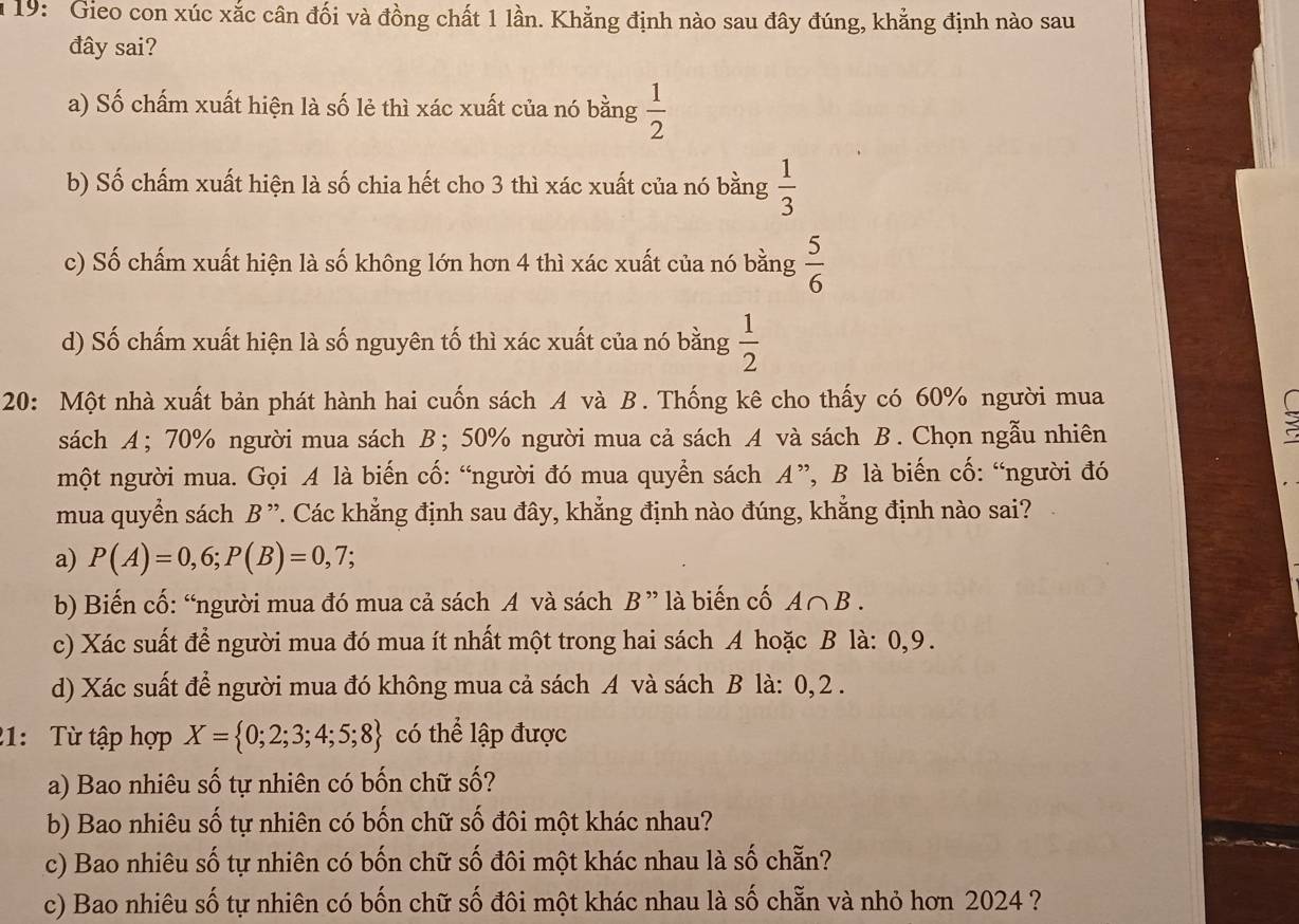 19: Gieo con xúc xắc cân đối và đồng chất 1 lần. Khẳng định nào sau đây đúng, khẳng định nào sau
đây sai?
a) Số chấm xuất hiện là số lẻ thì xác xuất của nó bằng  1/2 
b) Số chấm xuất hiện là số chia hết cho 3 thì xác xuất của nó bằng  1/3 
c) Số chấm xuất hiện là số không lớn hơn 4 thì xác xuất của nó bằng  5/6 
d) Số chấm xuất hiện là số nguyên tố thì xác xuất của nó bằng  1/2 
20: Một nhà xuất bản phát hành hai cuốn sách A và B. Thống kê cho thấy có 60% người mua
sách A; 70% người mua sách B; 50% người mua cả sách A và sách B. Chọn ngẫu nhiên
một người mua. Gọi A là biến cố: “người đó mua quyển sách A”, B là biến cố: “người đó
mua quyển sách B ”. Các khẳng định sau đây, khẳng định nào đúng, khẳng định nào sai?
a) P(A)=0,6;P(B)=0,7;
b) Biến cố: “người mua đó mua cả sách A và sách B ' là biến cố A∩ B.
c) Xác suất để người mua đó mua ít nhất một trong hai sách A hoặc B là: 0,9.
d) Xác suất để người mua đó không mua cả sách A và sách B là: 0, 2 .
21:   Từ tập hợp X= 0;2;3;4;5;8 có thể lập được
a) Bao nhiêu số tự nhiên có bốn chữ số?
b) Bao nhiêu số tự nhiên có bốn chữ số đôi một khác nhau?
c) Bao nhiêu số tự nhiên có bốn chữ số đôi một khác nhau là số chẵn?
c) Bao nhiêu số tự nhiên có bốn chữ số đôi một khác nhau là số chẵn và nhỏ hơn 2024 ?