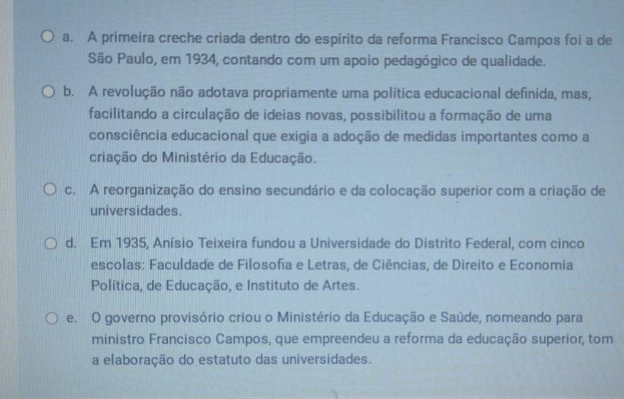 a. A primeira creche criada dentro do espírito da reforma Francisco Campos foi a de
São Paulo, em 1934, contando com um apoio pedagógico de qualidade.
b. A revolução não adotava propriamente uma política educacional definida, mas,
facilitando a circulação de ideias novas, possibilitou a formação de uma
consciência educacional que exigia a adoção de medidas importantes como a
criação do Ministério da Educação.
c. A reorganização do ensino secundário e da colocação superior com a criação de
universidades.
d. Em 1935, Anísio Teixeira fundou a Universidade do Distrito Federal, com cinco
escolas: Faculdade de Filosofia e Letras, de Ciências, de Direito e Economia
Política, de Educação, e Instituto de Artes.
e. O governo provisório criou o Ministério da Educação e Saúde, nomeando para
ministro Francisco Campos, que empreendeu a reforma da educação superior, tom
a elaboração do estatuto das universidades.