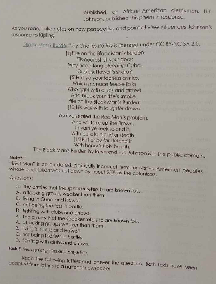 published, an African-American clergyman. H.T.
Johnson, published this poem in response.
As you read, take notes on how perspective and point of view influences Johnson's
response to Kipling.
''Black Man's Burden" by Charles Roffey is licensed under CC BY-NC-SA 2,0.
[1]Pile on the Black Man's Burden.
'Tis nearest at your door:
Why heed long bleeding Cuba,
Or dark Hawaii's shore?
[5]Hail ye your fearless armies,
Which menace feeble folks
Who fight with clubs and arrows
And brook your rifle's smoke.
Pile on the Black Man's Burden
[10]His wail with laughter drown
You've sealed the Red Man's problem,
And will take up the Brown,
In vain ye seek to end it,
With bullets, blood or death
[15]Better by far defend it
With honor's holy breath.
The Black Man's Burden by Reverend H.T. Johnson is in the public domain.
Notes:
“Red Man” is an outdated, politically incorrect term for Native American peoples,
whose population was cut down by about 95% by the colonizers.
Questions:
3. The armies that the speaker refers to are known for...
A. attacking groups weaker than them.
B. living in Cuba and Hawaii.
C. not being fearless in battle.
D. fighting with clubs and arrows.
4. The armies that the speaker refers to are known for..
A. attacking groups weaker than them.
B. living in Cuba and Hawaii.
C. not being fearless in battle.
D. fighting with clubs and arrows.
Task E. Recognizing bias and prejudice
Read the following letters and answer the questions. Both texts have been
adapted from letters to a national newspaper.