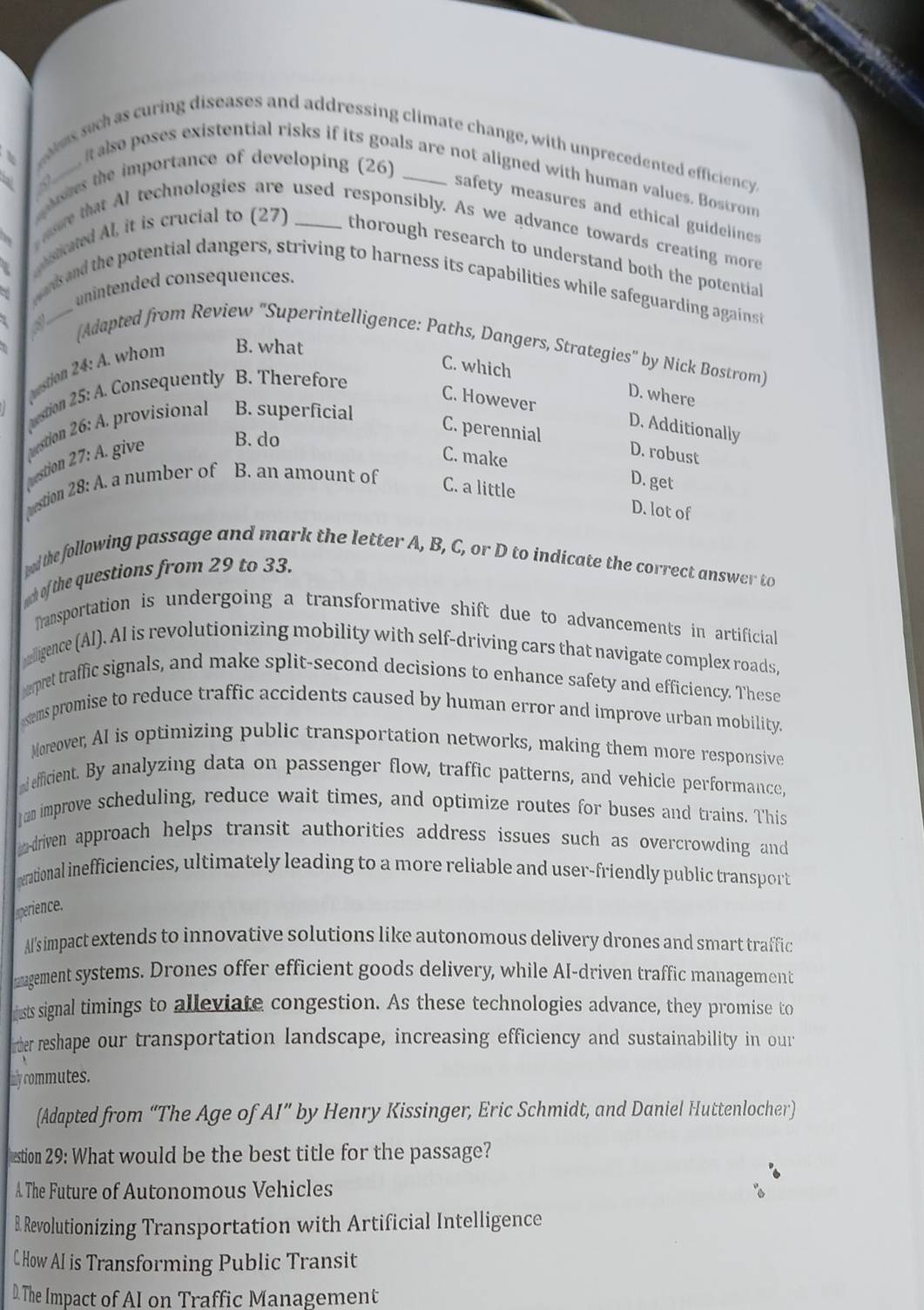 rales such as curing diseases and addressing climate change, with unprecedented efficiency,
les the importance of developing (26)_
__ it also poses existential risks if its goals are not aligned with human values. Bostrom
safety measures and ethical guideline
ase that Al technologies are used responsibly. As we advance towards creating more
histicated Al, it is crucial to (27) _thorough research to understand both the potential
unintended consequences.
gans and the potential dangers, striving to harness its capabilities while safeguarding against
_
(Adapted from Review ''Superintelligence: Paths, Dangers, Strategies'' by Nick Bostrom)
destion 24: A. whom B. what
C. which D. where
Qestion 25: A. Consequently B. Therefore
C. However D. Additionally
; A. provisional B. superficial
vestion 26:
vestion vestion 27:A. give B. do
C. perennial D. robust
C. make D. get
28:A.. a number of B. an amount of C. a little
D. lot of
ed the following passage and mark the letter A, B, C, or D to indicate the correct answer to
uch of the questions from 29 to 33.
Transportation is undergoing a transformative shift due to advancements in artificial
elligence (Al). AI is revolutionizing mobility with self-driving cars that navigate complex roads,
pret traffic signals, and make split-second decisions to enhance safety and efficiency. These
esems promise to reduce traffic accidents caused by human error and improve urban mobility.
Moreover, AI is optimizing public transportation networks, making them more responsive
nd efficient. By analyzing data on passenger flow, traffic patterns, and vehicle performance,
J an improve scheduling, reduce wait times, and optimize routes for buses and trains. This
adriven approach helps transit authorities address issues such as overcrowding and 
serational inefficiencies, ultimately leading to a more reliable and user-friendly public transport
perience.
Al's impact extends to innovative solutions like autonomous delivery drones and smart traffic
magement systems. Drones offer efficient goods delivery, while AI-driven traffic management
rusts signal timings to alleviate congestion. As these technologies advance, they promise to
nter reshape our transportation landscape, increasing efficiency and sustainability in our
thly commutes.
(Adapted from “The Age of AI'' by Henry Kissinger, Eric Schmidt, and Daniel Huttenlocher)
estion 29: What would be the best title for the passage?
A The Future of Autonomous Vehicles
B. Revolutionizing Transportation with Artificial Intelligence
C How AI is Transforming Public Transit
D. The Impact of AI on Traffic Management