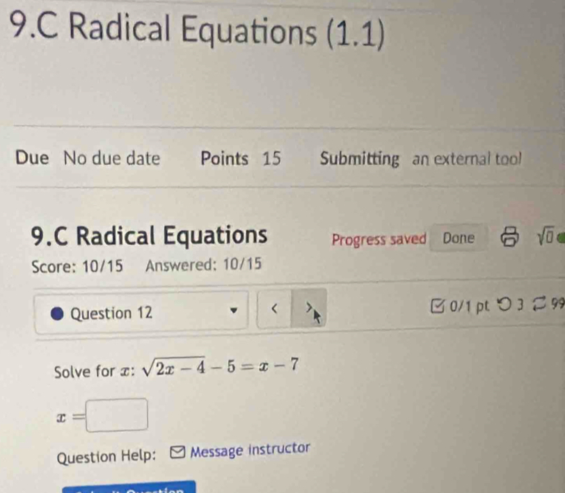 Radical Equations (1.1) 
Due No due date Points 15 Submitting an external tool 
9.C Radical Equations Progress saved Done sqrt(0) 
Score: 10/15 Answered: 10/15 
Question 12 □ 0/1 pt つ 3 99 
< 
Solve for  x : sqrt(2x-4)-5=x-7
x=□
Question Help: Message instructor