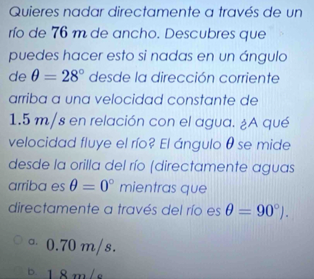 Quieres nadar directamente a través de un
río de 76 m de ancho. Descubres que
puedes hacer esto si nadas en un ángulo
de θ =28° desde la dirección corriente
arriba a una velocidad constante de
1.5 m/s en relación con el agua. ¿A qué
velocidad fluye el río? El ángulo θ se mide
desde la orilla del río (directamente aguas
arriba es θ =0° mientras que
directamente a través del río es θ =90°).
。 0.70 m/s.
b. 18m/s