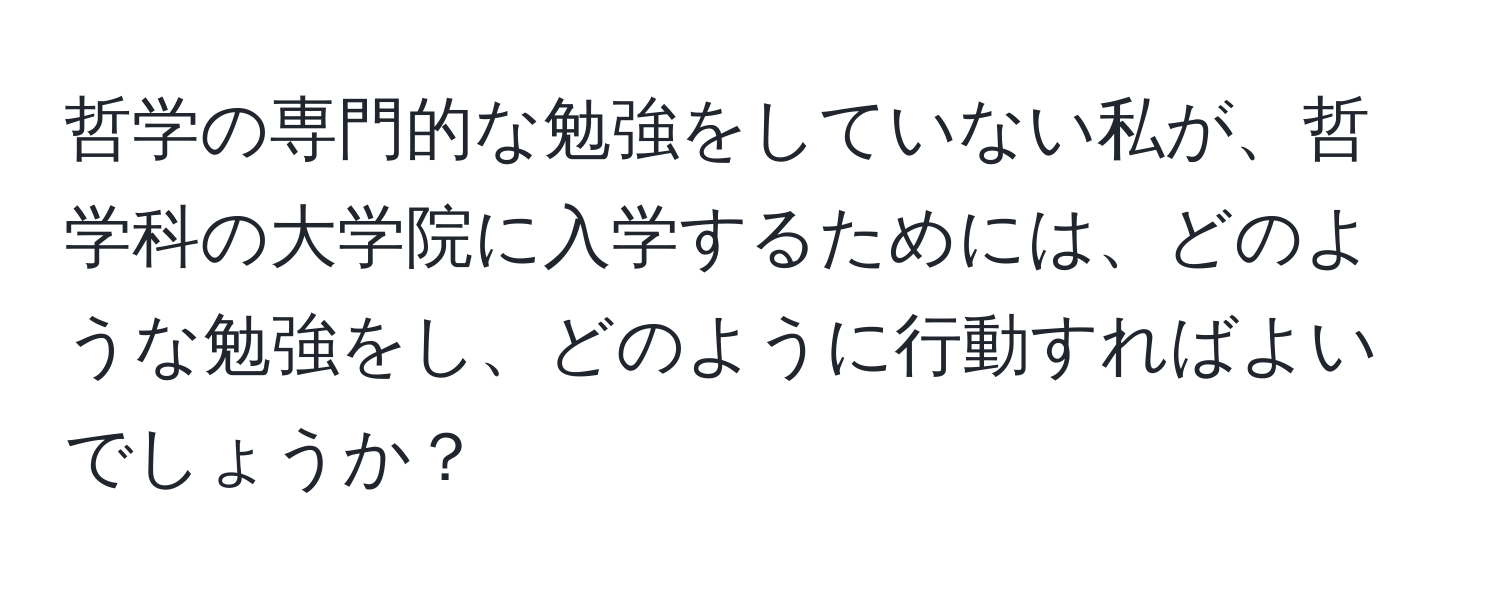 哲学の専門的な勉強をしていない私が、哲学科の大学院に入学するためには、どのような勉強をし、どのように行動すればよいでしょうか？