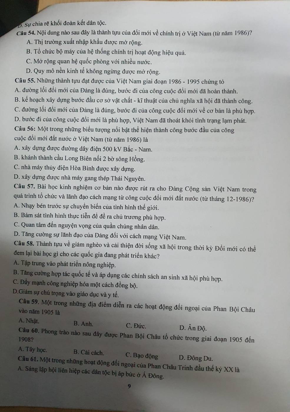 B. Sự chia rẽ khối đoàn kết dân tộc.
Câu 54. Nội dung nào sau đây là thành tựu của đồi mới về chính trị ở Việt Nam (từ năm 1986)?
A. Thị trường xuất nhập khẩu được mở rộng.
B. Tổ chức bộ máy của hệ thống chính trị hoạt động hiệu quả.
C. Mở rộng quan hệ quốc phòng với nhiều nước.
D. Quy mô nền kinh tế không ngừng được mở rộng.
Câu 55. Những thành tựu đạt được của Việt Nam giai đoạn 1986 - 1995 chứng tỏ
A. đường lối đổi mới của Đảng là đúng, bước đi của công cuộc đổi mới đã hoàn thành.
B. kể hoạch xây dựng bước đầu cơ sở vật chất - kĩ thuật của chủ nghĩa xã hội đã thành công.
C. đường lối đổi mới của Đảng là đúng, bước đi của công cuộc đồi mới về cơ bản là phù hợp.
D. bước đi của công cuộc đồi mới là phù hợp, Việt Nam đã thoát khỏi tình trạng lạm phát.
Câu 56: Một trong những biểu tượng nổi bật thể hiện thành công bước đầu của công
cuộc đổi mới đất nước ở Việt Nam (từ năm 1986) là
A. xây dựng được đường dây điện 500 kV Bắc - Nam.
B. khánh thành cầu Long Biên nối 2 bờ sông Hồng.
C. nhà máy thủy điện Hòa Bình được xây dựng.
D. xây dựng được nhà máy gang thép Thái Nguyên.
Câu 57. Bài học kinh nghiệm cơ bản nào được rút ra cho Đảng Cộng sản Việt Nam trong
quá trình tổ chức và lãnh đạo cách mạng từ công cuộc đổi mới đất nước (từ tháng 12-1986)?
A. Nhạy bén trước sự chuyển biến của tình hình thế giới.
B. Bám sát tình hình thực tiễn để đề ra chủ trương phù hợp.
C. Quan tâm đến nguyện vọng của quần chúng nhân dân.
D. Tăng cường sự lãnh đạo của Đảng đối với cách mạng Việt Nam.
Câu 58. Thành tựu về giảm nghèo và cải thiện đời sống xã hội trong thời kỳ Đổi mới có thể
đem lại bài học gì cho các quốc gia đang phát triển khác?
A. Tập trung vào phát triển nông nghiệp.
B. Tăng cường hợp tác quốc tế và áp dụng các chính sách an sinh xã hội phù hợp.
C. Đầy mạnh công nghiệp hóa một cách đồng bộ.
D.Giảm sự chú trọng vào giáo dục và y tế.
Câu 59. Một trong những địa điểm diễn ra các hoạt động đối ngoại của Phan Bội Châu
vào năm 1905 là
A. Nhật. B. Anh. C. Đức. D. Ân Độ.
Câu 60. Phong trào nào sau đây được Phan Bội Châu tổ chức trong giai đoạn 1905 đến
1908?
A. Tây học. B. Cài cách. C. Bạo động D. Đông Du.
Câu 61. Một trong những hoạt động đối ngoại của Phan Châu Trinh đầu thế kỷ XX là
A. Sáng lập hội liên hiệp các dân tộc bị áp bức ở Á Đông.
9