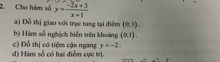 Cho hàm số y= (-2x+3)/x+1 
a) Đồ thị giao với trục tung tại điểm (0;3).
b) Hàm số nghịch biến trên khoảng (0;1).
c) Đồ thị có tiệm cận ngang y=-2.
d) Hàm số có hai điểm cực trị.