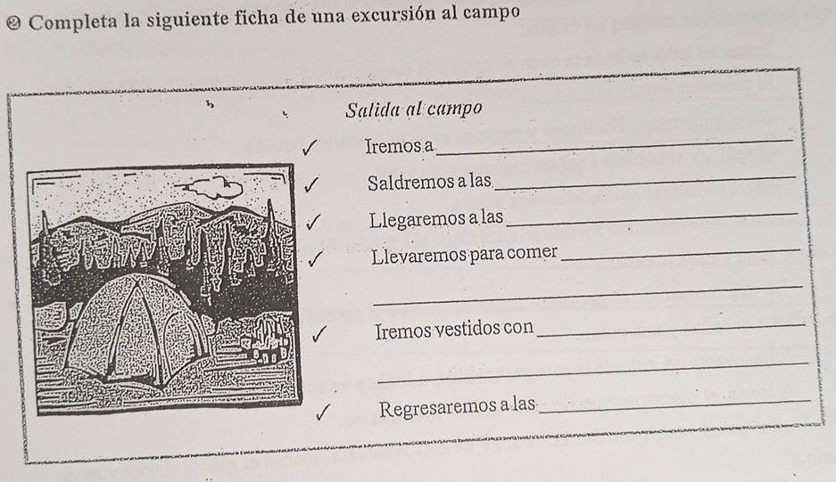 Completa la siguiente ficha de una excursión al campo 
Salida al campo 
Iremos a 
_ 
Saldremos a las 
_ 
Llegaremos a las 
_ 
Llevaremos para comer 
_ 
_ 
Iremos vestidos con 
_ 
_ 
Regresaremos a las_