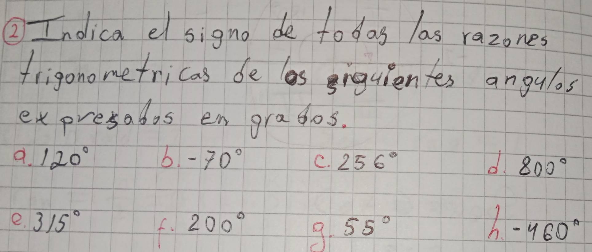 ② Indica el signo de todas las razones 
frigono me fricas de as grquienfes angulos 
ex presados en grasos. 
9. 120° b. -70°
C. 256° d. 800°
e. 315° 200°
f. 
9. 55° -460°