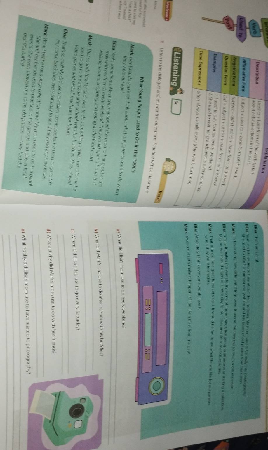 Explanation
Used to + base form of the verb to talk
Verb
Elisa: That's amazing!
Description about habitual actions in the past.
Eliac Yeah, it's interesting to hear about their hobbies. My mom used to be really into photognaphy
she used to take her camera everywhere and has bokes of old photos from back then 
Used to Affirmative Form Subject + used to + base form of the verb.
Mark It's fascinating how different things were. It seems like they did so much more in person
Negative Form Subject + didn't use to + base form of the verb
Past
Ellsa: Torally. It makes me want to try some of those things, like going to an arcade or starting a collection
Question Form Did + subject + use to + base form of the verb?
Maybe we should organize a retro day for our class and do some 90s activities!
Examples t. I used to play football every weekend. Mark That sounds like a great idea! Let's do it. It would be fun to see what life was like for our parents
when they were teenagers 
2. She used to visit her grandparents every summer.
Elisa: Absolutely I think everyone would love it!
Time Expressions often, always, usually, every (day, week, summer)
Mark Awesome! Let's make it happen. It'll be like a blast from the past!
Listening Sc
o o
Track 1
Horizant z. Listen to the dialogue and answer the questions. Practice with a classmate
know
85
Lond to? For
an alo une would . What Young People Used to Do in the 1990's
used to vioit my Mark: Hey Elisa, do you ever think about what our parents used to do when
I was a child." they were our age?
say I would
a ) What did Elisa's mom use to do every weekend?
when I was Elisa. Yeah, sometimes. My mom mentioned she used to hang out at the
mall with her friends every weekend. They would spend hours just
5) What did Mark's dad use to do after school with his buddies?
walking around, shopping, and eating at the food court_
Mark That sounds fun! My dad used to do something similar. He told me he_
_
used to go to the arcade after school with his buddies. They played
c) Where did Elisa's dad use to go every Saturday?
video games and pinball machines for hours.
Elisa. That's so cool! My dad used to collect comic books. He used to go to this_
d) What activity did Mark's mom use to do with her friends?
tiny comic book shop every Saturday to see if they had any new issues.
Mark Wow, I bet he has a huge collection now. My mom used to be in a band_
She and her friends used to practice in the garage and play at local
e) What hobby did Elisa's mom use to have related to photography
_
events. She even showed me some old photos —they had the_
best 90s outfits!
_
