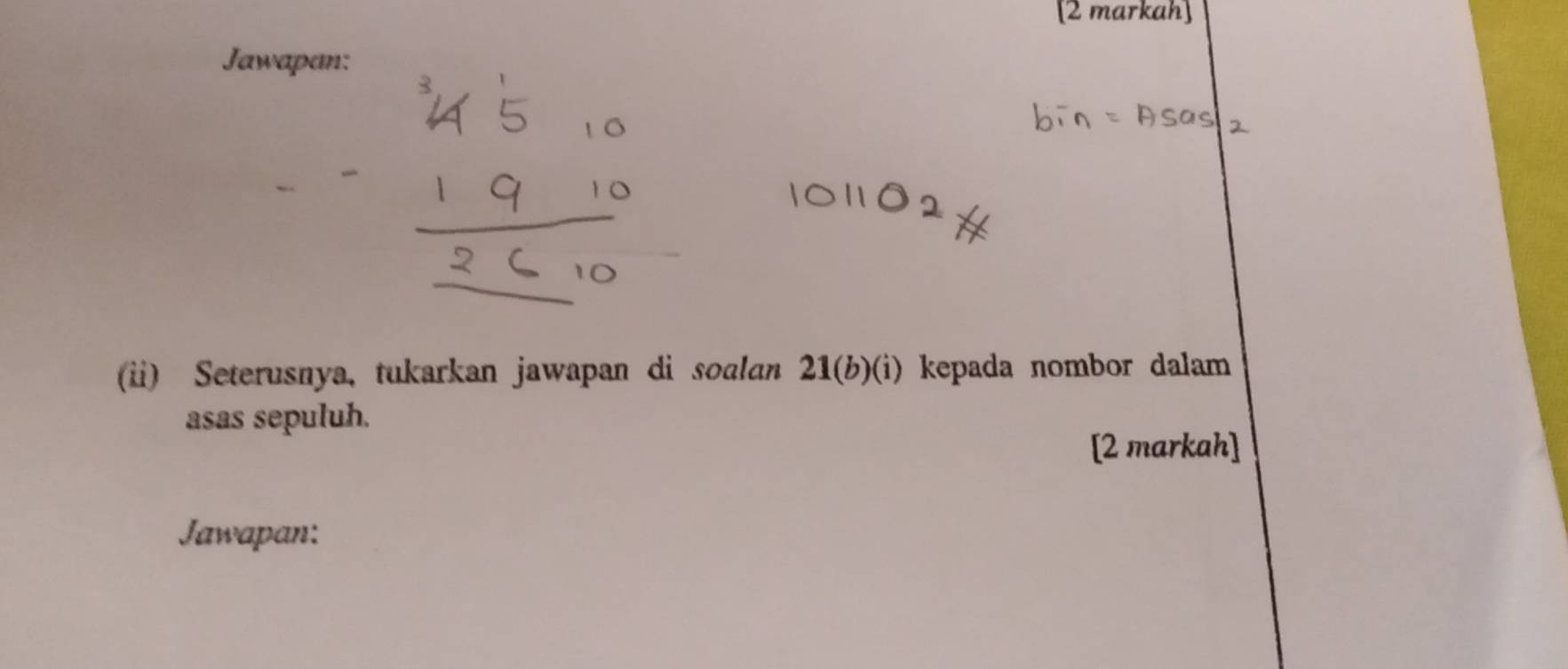 Jawapan: 
(ii) Seterusnya, tukarkan jawapan di soɑlan 21(b)(i) kepada nombor dalam 
asas sepuluh. 
[2 markah] 
Jawapan: