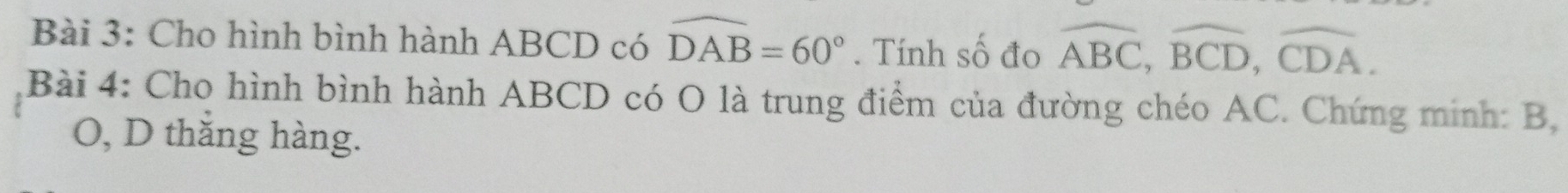 Cho hình bình hành ABCD có widehat DAB=60°. Tính số đo overline ABC, overline BCD, overline CDA. 
Bài 4: Cho hình bình hành ABCD có O là trung điểm của đường chéo AC. Chứng minh: B,
O, D thắng hàng.