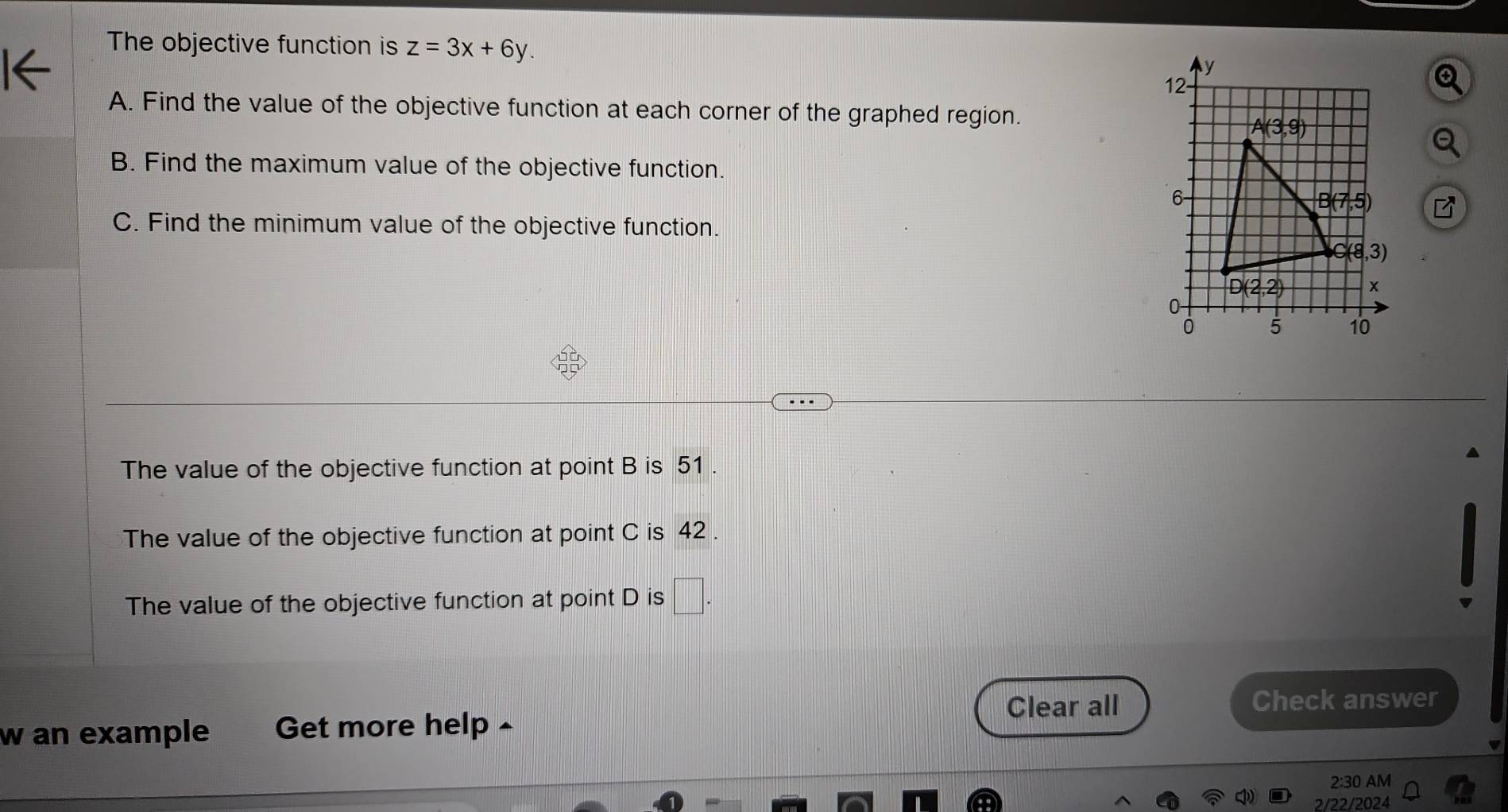 The objective function is z=3x+6y.
A. Find the value of the objective function at each corner of the graphed region.
B. Find the maximum value of the objective function.
a
C. Find the minimum value of the objective function.
The value of the objective function at point B is 51 .
The value of the objective function at point C is 42 .
The value of the objective function at point D is □ .
w an example Get more help - Clear all
Check answer
2:30 AM
2/22/2024