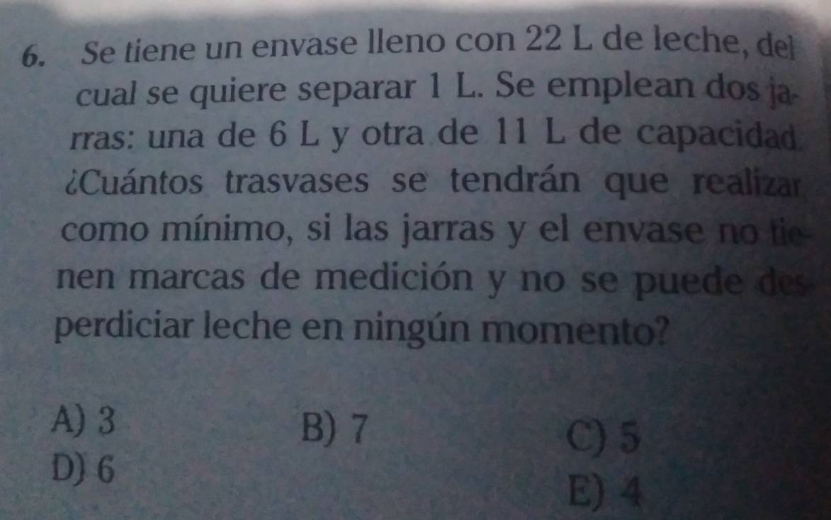 Se tiene un envase lleno con 22 L de leche, del
cual se quiere separar 1 L. Se emplean dos ja
rras: una de 6 L y otra de 11 L de capacidad
¿Cuántos trasvases se tendrán que realizar
como mínimo, si las jarras y el envase no tie
nen marcas de medición y no se puede des
perdiciar leche en ningún momento?
A) 3 B) 7
C) 5
D) 6
E) 4