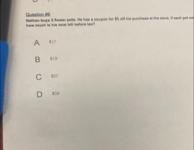 Nathan buys 3 flower pots. He has a ceupen for $6 eff his purchase at the store. If each pot cos
how much is his total bill befere tax?
A 817
B $19
C $27
$29