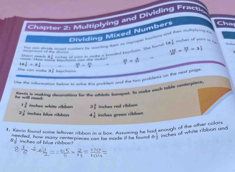 Chapter 2: Multiplying and Dividing Fractio
Dividing Mixed Numbers
Cha
You can dvide miced munhers by rewritting thems as improper bactions and then multiplying the
Shørri need 5 3/8  inches of vare to make a braided keychain. She found 16
 1/3  inches of yarn in h Sol
reciprocall of thus civnon
 132/42 = 22/7 =3 1/7 
2
room. How many keychaint can she make?  33/2 *  4/21 
16  1/2 +5 1/4   33/5 + 21/4 
She can make 3 3/7  keychains.
Use the information below to solve this problem and the two problems on the next page.
Kevin is making decorations for the athletic banquet. To make each table centerpiece,
he will need:
1 3/4  inches white ribbon 3 2/5  | inches red ribbon
2 1/8  inches blue ribbon 4 1/4  inches green ribbon
1. Kevin found some leftover ribbon in a box. Assuming he had enough of the other colors
needed, how many centerpieces can be made if he found 6 1/2  inches of white ribbon and
8 1/8  inches of blue ribbon?