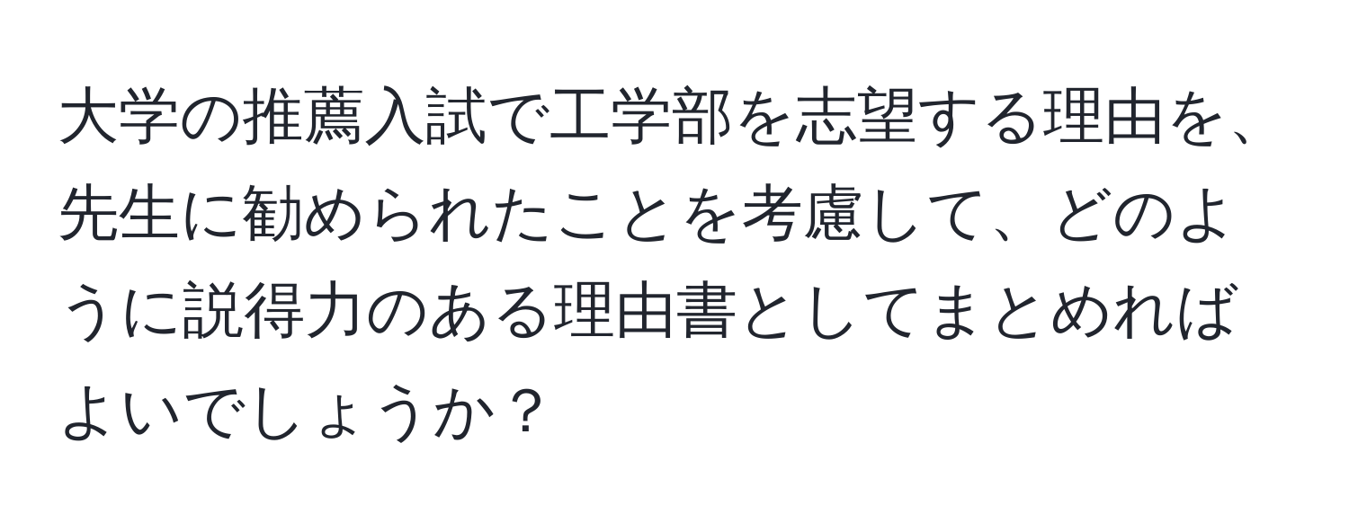 大学の推薦入試で工学部を志望する理由を、先生に勧められたことを考慮して、どのように説得力のある理由書としてまとめればよいでしょうか？