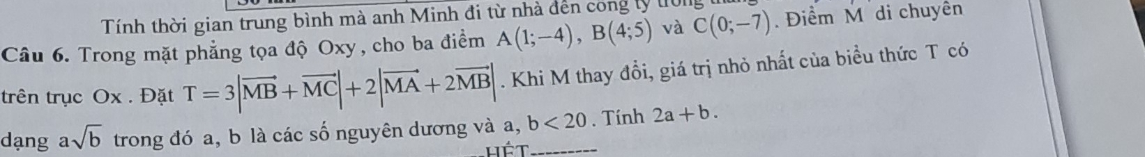 Tính thời gian trung bình mà anh Minh đi từ nhà đến công lý trờng 
Câu 6. Trong mặt phẳng tọa độ Oxy, cho ba điểm A(1;-4), B(4;5) và C(0;-7) Điểm M di chuyên 
trên trục Ox. Đặt T=3|vector MB+vector MC|+2|vector MA+2vector MB|. Khi M thay đổi, giá trị nhỏ nhất của biểu thức T có 
dạng asqrt(b) trong đó a, b là các số nguyên dương và a, b<20</tex> _ . Tính 2a+b.