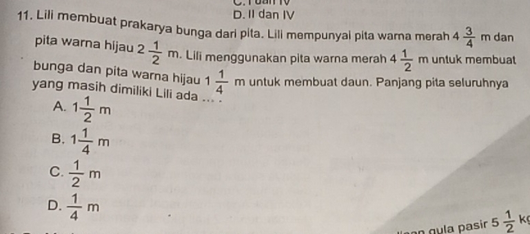 Tuan TV
D. II dan IV
11. Lili membuat prakarya bunga dari pita. Lili mempunyal pita warna merah 4 3/4 m Jan
pita warna hijau 2 1/2 m. Lili menggunakan pita warna merah 4 1/2 m untuk membuat
bunga dan pita warna hijau 1 1/4 m untuk membuat daun. Panjang pita seluruhnya
yang masih dimiliki Lili ada ... .
A. 1 1/2 m
B. 1 1/4 m
C.  1/2 m
D.  1/4 m
n g u la pasin 5 1/2  k
.