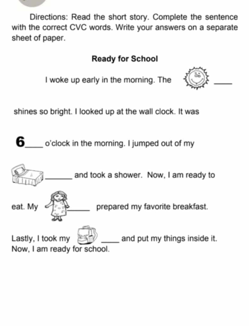 Directions: Read the short story. Complete the sentence 
with the correct CVC words. Write your answers on a separate 
sheet of paper. 
Ready for School 
I woke up early in the morning. The 
_ 
shines so bright. I looked up at the wall clock. It was 
6_ o'clock in the morning. I jumped out of my 
_and took a shower. Now, I am ready to 
eat. My _prepared my favorite breakfast. 
Lastly, I took my _and put my things inside it. 
Now, I am ready for school.