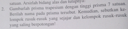 satuan. Arsirlah bidang alas dan tutupnya! 
2. Gambarlah prisma trapesium dengan tinggi prisma 7 satuan. 
Berilah nama pada prisma tersebut. Kemudian, sebutkan ke- 
lompok rusuk-rusuk yang sejajar dan kelompok rusuk-rusuk 
yang saling berpotongan!