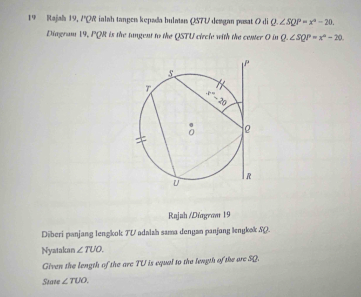 Rajah 19, PQ R 2 ialah tangen kepada bulatan QSTU dengan pusat ( di Q.∠ SQP=x°-20.
Diagram 19, PQR is the tangent to the QSTU circle with the center O in Q.∠ SQP=x°-20.
Rajah /Diagram 19
Diberi panjang lengkok TV adalah sama dengan panjang lengkok SQ.
Nyatakan ∠ TUO.
Given the length of the arc TU is equal to the length of the arc SQ.
State ∠ TUO.