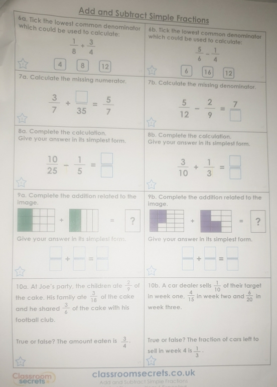 Add and Subtract Simple Fractions 
6a. Tick the lowest common denominator 6b. Tick the lowest common denominator 
which could be used to calculate: which could be used to calculate:
 1/8 + 3/4 
 5/6 - 1/4 
4 8 12 6 16 12
7a. Calculate the missing numerator. 7b. Calculate the missing denominator.
 3/7 + □ /35 = 5/7 
 5/12 - 2/9 = 7/□  
8a. Complete the calculation. 8b. Complete the calculation. 
Give your answer in its simplest form. Give your answer in its simplest form.
 10/25 - 1/5 = □ /□  
 3/10 + 1/3 = □ /□  
9a. Complete the addition related to the 9b. Complete the addition related to the 
image. image. 
+ = ? + = ? 
Give your answer in its simplest form. Give your answer in its simplest form.
 □ /□  + □ /□  = □ /□  
 □ /□  + □ /□  = □ /□  
10a. At Joe's party, the children ate  2/9  of 10b. A car dealer sells  1/10  of their target 
the cake. His family ate  3/18  of the cake in week one,  4/15  in week two and  6/20  in 
and he shared  3/6  of the cake with his week three. 
football club. 
True or false? The fraction of cars left to 
True or false? The amount eaten is  3/4 · sell in week 4 is  1/3 ·
Classroom classroomsecrets.co.uk 
secrets Add and Subtract Simple Fractions