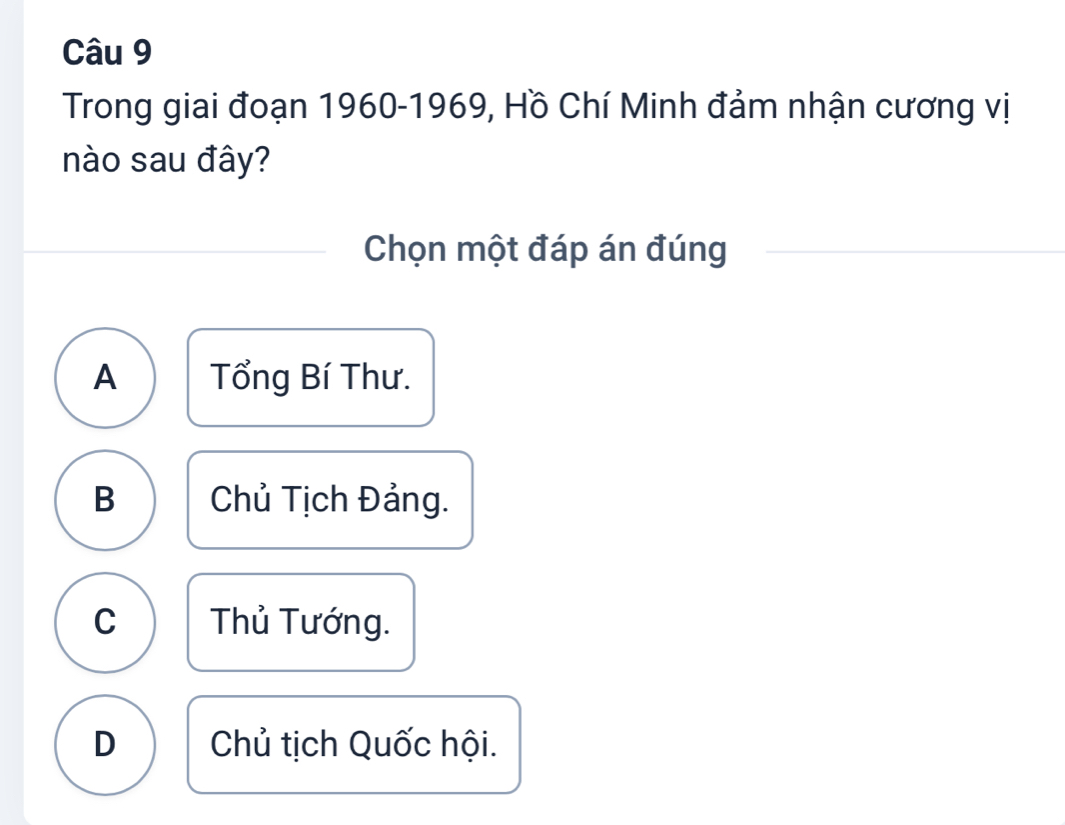 Trong giai đoạn 1960-1969, Hồ Chí Minh đảm nhận cương vị
nào sau đây?
Chọn một đáp án đúng
A Tổng Bí Thư.
B Chủ Tịch Đảng.
C Thủ Tướng.
D Chủ tịch Quốc hội.