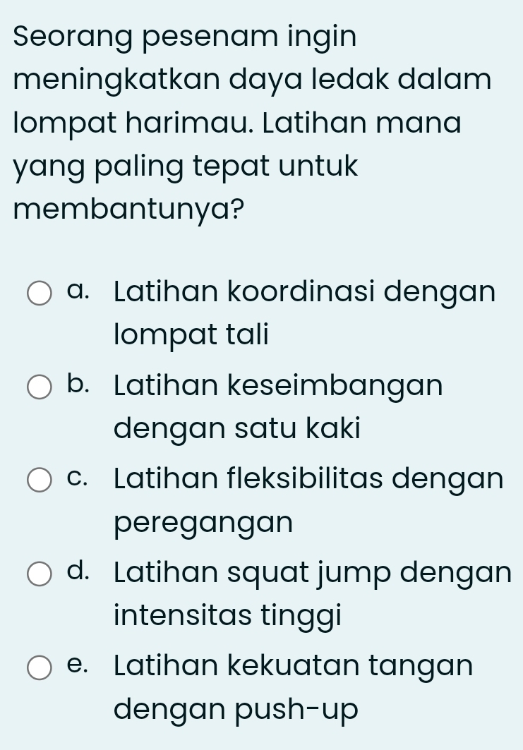 Seorang pesenam ingin
meningkatkan daya ledak dalam 
lompat harimau. Latihan mana
yang paling tepat untuk 
membantunya?
a. Latihan koordinasi dengan
lompat tali
b. Latihan keseimbangan
dengan satu kaki
c. Latihan fleksibilitas dengan
peregangan
d. Latihan squat jump dengan
intensitas tinggi
e. Latihan kekuatan tangan
dengan push-up