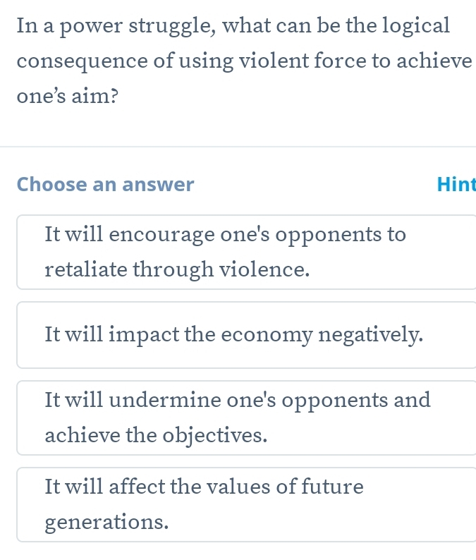 In a power struggle, what can be the logical
consequence of using violent force to achieve
one’s aim?
Choose an answer Hint
It will encourage one's opponents to
retaliate through violence.
It will impact the economy negatively.
It will undermine one's opponents and
achieve the objectives.
It will affect the values of future
generations.