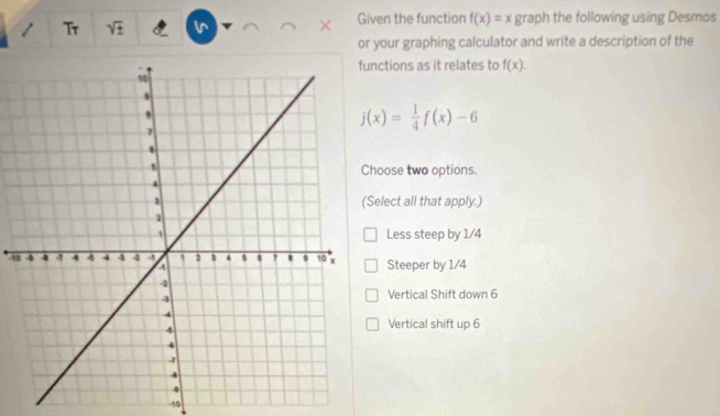 Tr
. Given the function f(x)=x graph the following using Desmos
or your graphing calculator and write a description of the
ctions as it relates to f(x).
j(x)= 1/4 f(x)-6
oose two options.
elect all that apply.)
Less steep by 1/4
-5Steeper by 1/4
Vertical Shift down 6
Vertical shift up 6
-10