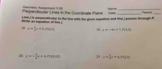 Geometry Assignment 3.5B Name:_ 
Perpendicular Lines in the Coordinate Plane Date _Period_ 
Line / is perpendicular to the line with the given equation and line j passes through P. 
Write an equation of line j. 
18. y= 1/3 x+5. P(6,2) 19. y=-4x+7, P(1.2)
20. y=- 5/6 x+4. P(10.12) 21. y= 2/7 x+4, P(2,3)