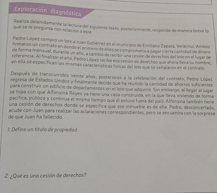 Exploración diagnóstica 
Realiza detenidamente la lectura del siguiente texto, posteriormente, responde de manera breve lo 
que se te pregunta con relación a éste. 
Pedro López compró un lote a Juan Gutiérrez en el municipio de Emiliano Zapata, Veracruz. Ambos 
firmaron un contrato en donde el primero de ellos se comprometia a pagar cierta cantidad de dinero 
de forma mensual, durante un año, a cambio de recibir una cesión de derechos del lote en el lugar de 
referencia. Al finalizar el año, Pedro López recibe esa cesión de derechos que ahora Ileva su nombre; 
en ella se especifican las mismas características físicas del lote que se señalaron en el contrato. 
Después de transcurridos veinte años, posteriores a la celebración del contrato, Pedro López 
regresa de Estados Unidos y finalmente decide que ha reunido la cantidad de ahorros suficientes 
para construir un edificio de departamentos en el lote que adquirió. Sin embargo, al llegar al lugar 
se topa con que Alfonsina Reyes ya tiene una casa construida, en la que lleva viviendo de forma 
pacífica, pública y continua el mismo tiempo que él estuvo fuera del país. Alfonsina también tiene 
una cesión de derechos donde se especifica que ese inmueble es de ella. Pedro, desconcertado, 
acude con Juan para realizar las aclaraciones correspondientes, pero se encuentra con la sorpresa 
de que Juan ha fallecido. 
1. Define un título de propiedad. 
2. ¿Qué es una cesión de derechos?