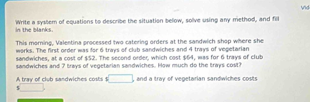 Vid 
Write a system of equations to describe the situation below, solve using any method, and fill 
in the blanks. 
This morning, Valentina processed two catering orders at the sandwich shop where she 
works. The first order was for 6 trays of club sandwiches and 4 trays of vegetarian 
sandwiches, at a cost of $52. The second order, which cost $64, was for 6 trays of club 
sandwiches and 7 trays of vegetarian sandwiches. How much do the trays cost? 
A tray of club sandwiches costs $ □ and a tray of vegetarian sandwiches costs
$□.