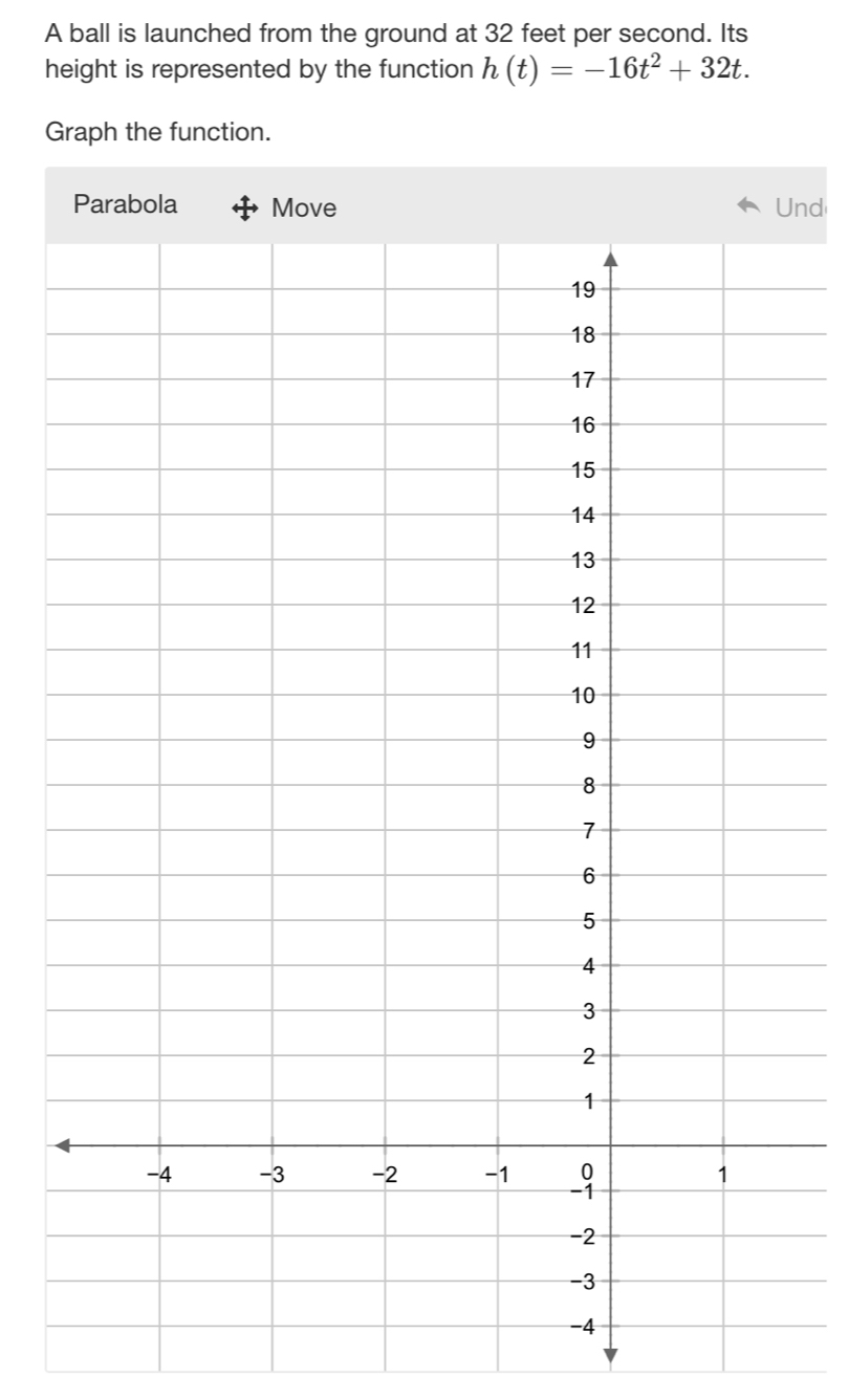 A ball is launched from the ground at 32 feet per second. Its 
height is represented by the function h(t)=-16t^2+32t. 
Graph the function. 
nd