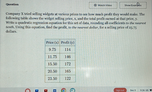 Question Watch Video Show Exampes 
Company X tried selling widgets at various prices to see how much profit they would make. The 
following table shows the widget selling price, x, and the total profit earned at that price, y. 
Write a quadratic regression equation for this set of data, rounding all coefficients to the nedrest 
tenth. Using this equation, find the profit, to the nearest dollar, for a selling price of 25-75
dollars. 
Sign out Dec 3 9:26 US