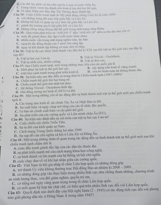 B Các thể lực phát xít lên cầm quyền ở một số nước châu Âu
C. Trung Quốc vươn lên thành nền kinh tế lớn thứ hai thế giới.
D. Tổ chức Hiệp ước Bắc Đại Tây Dương được thành lập.
Câu 34: Cuộc Chiến tranh lạnh do Mỹ phát động chồng Liên Xô là cuộc chiến
A. với những xung đột trực tiếp giữa Mỹ và Liên Xô
B. không hồi kết về quân sự và ý thức hệ giữa Mỹ và Liên Xô.
C. giành thị trường quyết liệt giữa Mỹ và Liên Xô.
D. không tiếng súng nhưng đặt thể giới trong tình trạng căng tháng.
Câu 35: Quá trình phát triển từ “'ASEAN 5'' đến ''ASEAN 10^- diễn ra lâu dài chú yếu vì
A. mức độ giành được độc lập ở mỗi nước khác nhau.
B. nhiều nước vẫn trong tình trạng nghèo năn, lạc hậu.
C. nguyên tắc đồng thuận của 5 nước lớn sáng lập.
D. ngay từ khi thành lập không có mục tiêu rõ ràng
Câu 36: Trật tự đa cực được hình thành vào đầu thể ki XXI sau khi trật tự thể giới nào sau đây bị
sụp dổ?
A. Trật tự hai cực I-an-ta. B. Trật tự Vécxai - Oasinhtơn.
C. Trật tự nhất siêu, nhiều cường. D. Trật tự đơn cực.
Câu 37: Sau Chiến tranh lạnh, một trong những mục tiêu của các quốc gia là
A. khôi phục lại trật tự thể giới hai cực. B. xây dựng nền kinh tế vững mạnh.
C. triệt tiêu cạnh tranh trong phát triển kinh tế. D. xóa bỏ hoàn toàn hệ thống thuộc địa.
( Câu 38: Sự kiện nào sau dây diễn ra trong thời kì Chiến tranh lạnh (1947-1989)?
A. Chiến tranh thế giới thứ hai bùng nổ.
B. Chiến tranh thế giới thứ nhất két thúc,
C. Hệ thống Vécxai - Oasinhtơn thiết lập.
D. Hội đồng tương trợ kinh tế (SEV) ra đời.
Câu 39: Một trong những yếu tổ tác động đến sự hình thành một trật tự thể giới mới sau chiến tranh
Câ lạnh là
A. Các trung tâm kinh tế- tải chính Tây Âu và Nhật Bản ra đời.
i B. Sự xuất hiện và ngày cảng mở rộng của các tổ chức độc quyền.
C. Tư bản tài chính xuất hiện và chỉ phối thế giới.
D. Sự phát triển của các cường quốc và Liên minh châu Âu (EU).
Câu 40: Sự kiện nảo đánh dầu sự xỏi mòn của trật tự hai cực I-an-ta?
c  A. Cuộc chiến nội chiến Triều Tiên.
4 B. Sự ra đời của khổi quân sự Nato.
C. Cách mạng Trung Quốc thắng lợi năm 1949.
D. Sự sụp đổ của chủ nghĩa xã hội ở Liên Xô và Đông Âu.
Câu 41: Một trong những nhân tố quan trọng tác động đến sự hình thành trật tự thế giới mới sau khi
chiến tranh lạnh chẩm dứt là
A. cuộc đấu tranh giành độc lập của các dân tộc thuộc địa.
B. sự phát triển mạnh mẽ của cách mạng khoa học-công nghệ.
C. sự hình thành và lớn mạnh của hệ thống xã hội chủ nghĩa.
D. cuộc chạy đua về vũ khí hạt nhân giữa các cường quốc.
Câu 42: Việt Nam từ khi gia nhập tổ chức Liên hợp quốc có những đóng góp
A. trở thành Ủy viên không thường trực Hội đồng Bảo an nhiệm kì 2008 - 2009.
B. có những đóng góp vào thực hiện trong nhiều lĩnh vực như chống tham nhũng, chương trình
an ninh lương thực, xóa đói giảm nghèo, quyền trẻ em.
C. có tiếng nói ngày càng quan trọng trong tổ chức Liên hợp quốc.
D. có mối quan hệ hợp tác chặt chẽ, có hiệu quả trên nhiều lĩnh vực đổi với Liên hợp quốc.
Câu 43: Quyết định nào dưới đây của Hội nghị Ianta (2 - 1945) có tác động tích cực đổi với phong
trào giải phóng dân tộc ở Đông Nam Á trong năm 1945?