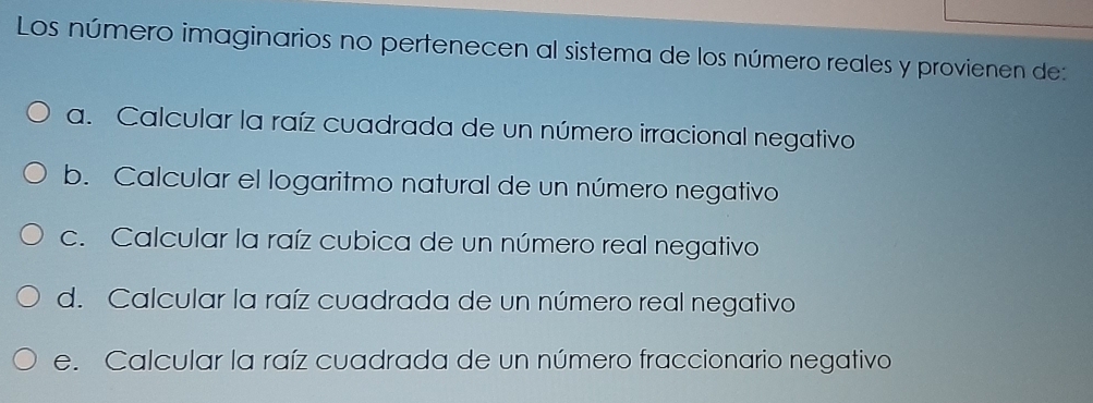 Los número imaginarios no pertenecen al sistema de los número reales y provienen de:
a. Calcular la raíz cuadrada de un número irracional negativo
b. Calcular el logaritmo natural de un número negativo
c. Calcular la raíz cubica de un número real negativo
d. Calcular la raíz cuadrada de un número real negativo
e. Calcular la raíz cuadrada de un número fraccionario negativo