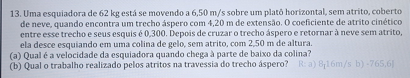 Uma esquiadora de 62 kg está se movendo a 6,50 m/s sobre um platô horizontal, sem atrito, coberto
de neve, quando encontra um trecho áspero com 4,20 m de extensão. O coeficiente de atrito cinético
entre esse trecho e seus esquis é 0,300. Depois de cruzar o trecho áspero e retornar à neve sem atrito,
ela desce esquiando em uma colina de gelo, sem atrito, com 2,50 m de altura.
(a) Qual é a velocidade da esquiadora quando chega à parte de baixo da colina?
(b) Qual o trabalho realizado pelos atritos na travessia do trecho áspero? R: a) 8-16m/s b) -765,6J