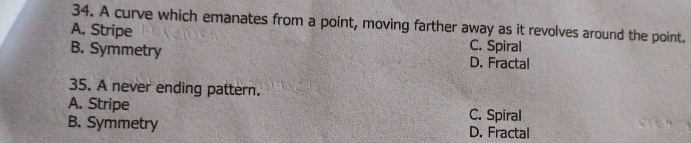 A curve which emanates from a point, moving farther away as it revolves around the point.
A. Stripe C. Spiral
B. Symmetry D. Fractal
35. A never ending pattern.
A. Stripe C. Spiral
B. Symmetry D. Fractal